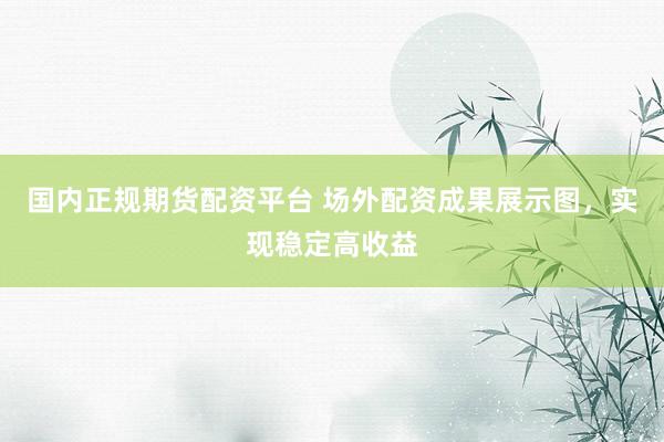 国内正规期货配资平台 场外配资成果展示图，实现稳定高收益
