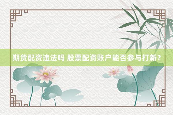 期货配资违法吗 股票配资账户能否参与打新？