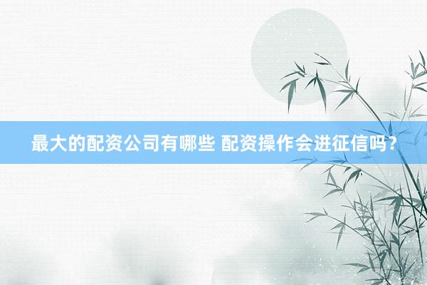 最大的配资公司有哪些 配资操作会进征信吗?