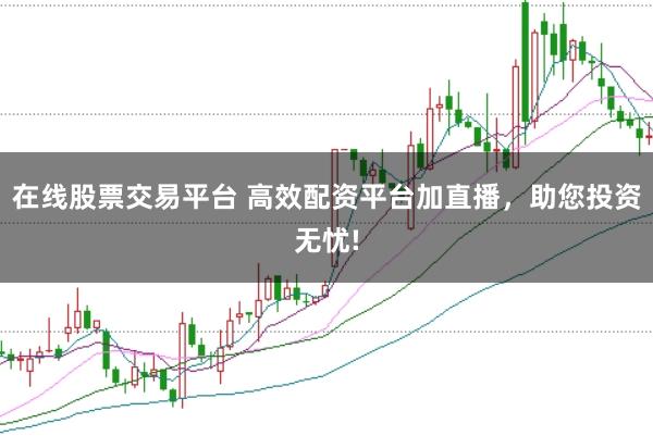 在线股票交易平台 高效配资平台加直播，助您投资无忧!