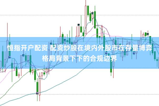 恒指开户配资 配资炒股在境内外股市在存量博弈格局背景下下的合规边界
