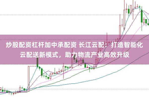 炒股配资杠杆加中承配资 长江云配:打造智能化云配送新模式,助力物流产业高效升级