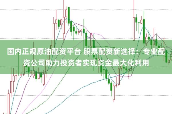 国内正规原油配资平台 股票配资新选择：专业配资公司助力投资者实现资金最大化利用