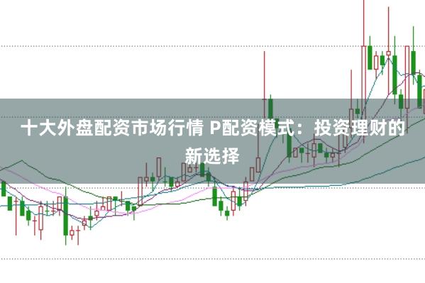 十大外盘配资市场行情 P配资模式:投资理财的新选择