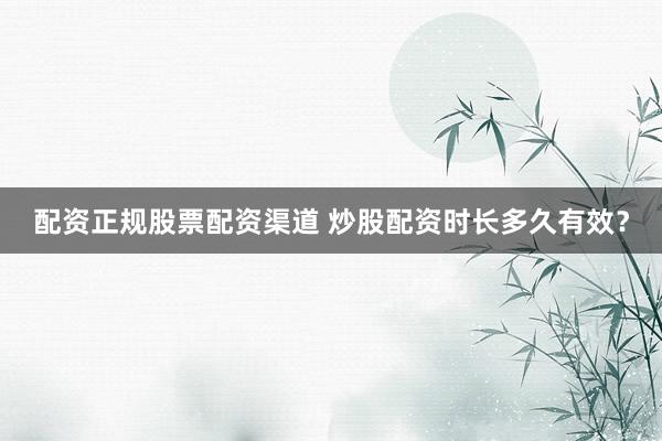 配资正规股票配资渠道 炒股配资时长多久有效？