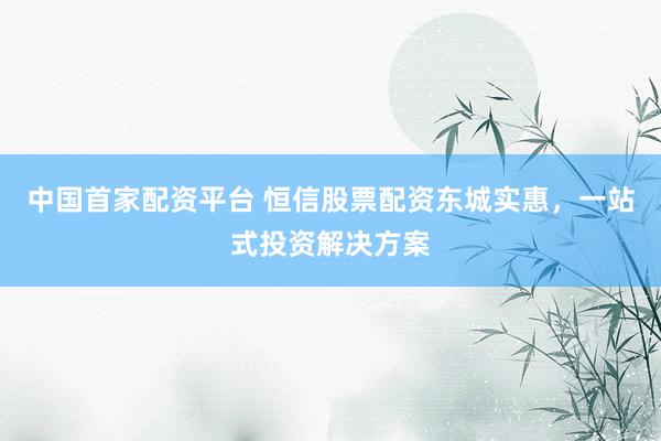 中国首家配资平台 恒信股票配资东城实惠，一站式投资解决方案