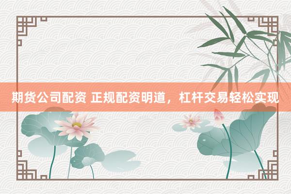 期货公司配资 正规配资明道，杠杆交易轻松实现