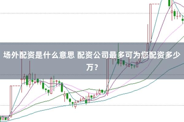 场外配资是什么意思 配资公司最多可为您配资多少万？