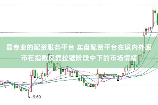 最专业的配资服务平台 实盘配资平台在境内外股市在指数反复拉锯阶段中下的市场情绪