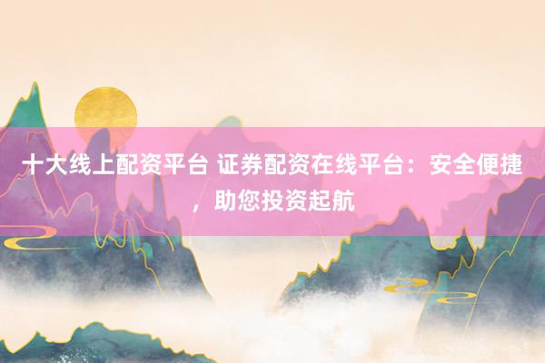 十大线上配资平台 证券配资在线平台：安全便捷，助您投资起航